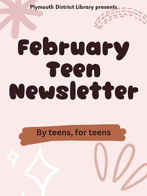 Plymouth District Library Presents 
February Teen Newsletter 
By teens, for teens
-Nabeela Mohammed
